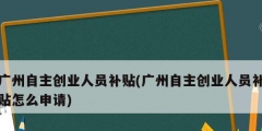 广州自主创业人员补贴(广州自主创业人员补贴怎么申请)