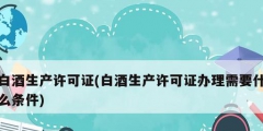 白酒生产许可证(白酒生产许可证办理需要什么条件)