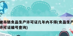 被吊销食品生产许可证几年内不得(食品生产许可证编号查询)