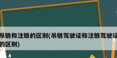 吊销和注销的区别(吊销驾驶证和注销驾驶证的区别)