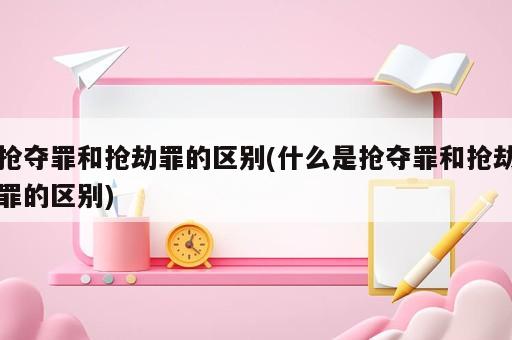 抢夺罪和抢劫罪的区别(什么是抢夺罪和抢劫罪的区别)