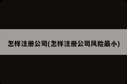 怎样注册公司(怎样注册公司风险最小)