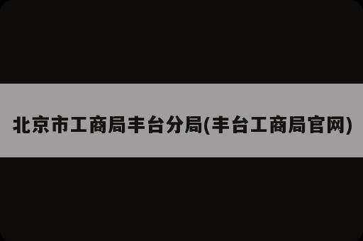 北京市工商局丰台分局(丰台工商局官网)