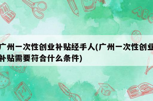 广州一次性创业补贴经手人(广州一次性创业补贴需要符合什么条件)