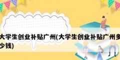 大学生创业补贴广州(大学生创业补贴广州多少钱)