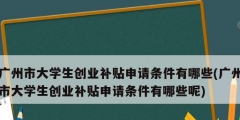 广州市大学生创业补贴申请条件有哪些(广州市大学生创业补贴申请条件有哪些呢)