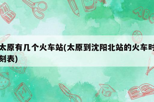 太原有几个火车站(太原到沈阳北站的火车时刻表)