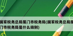 国家税务总局厦门市税务局(国家税务总局厦门市税务局是什么级别)