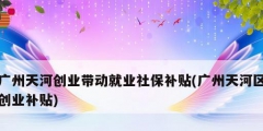 广州天河创业带动就业社保补贴(广州天河区创业补贴)