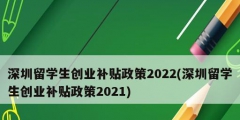 深圳留学生创业补贴政策2022(深圳留学生创业补贴政策2021)