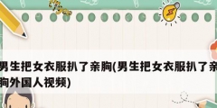 男生把女衣服扒了亲胸(男生把女衣服扒了亲胸外国人视频)