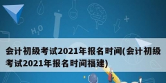 会计初级考试2021年报名时间(会计初级考试2021年报名时间福建)